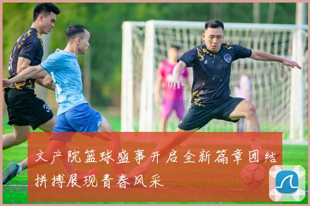 文产院篮球盛事开启全新篇章团结拼搏展现青春风采