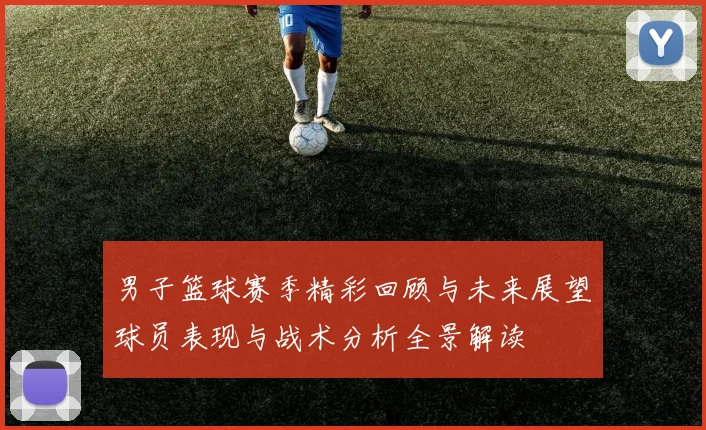 男子篮球赛季精彩回顾与未来展望球员表现与战术分析全景解读