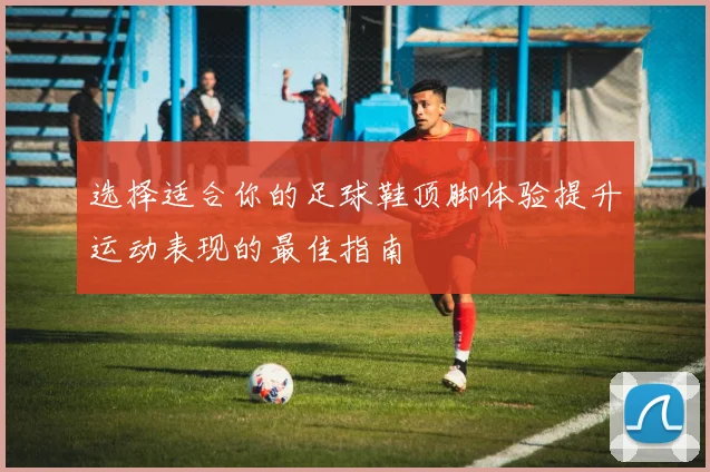 选择适合你的足球鞋顶脚体验提升运动表现的最佳指南