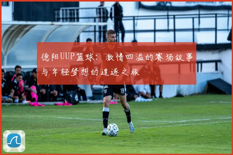 德阳UUP篮球：激情四溢的赛场故事与年轻梦想的追逐之旅