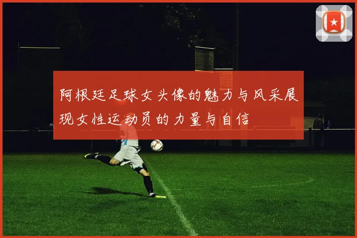 阿根廷足球女头像的魅力与风采展现女性运动员的力量与自信