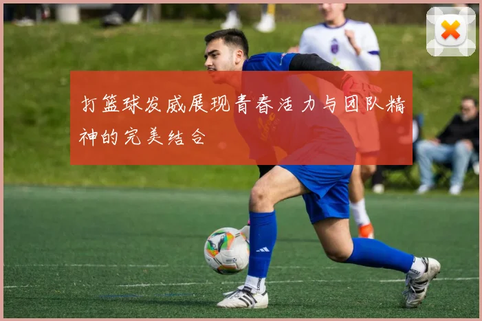 打篮球发威展现青春活力与团队精神的完美结合