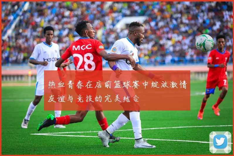 热血青春在店前篮球赛中绽放激情友谊与竞技的完美结合