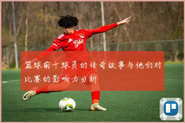 篮球前十球员的传奇故事与他们对比赛的影响力分析