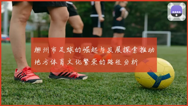 柳州市足球的崛起与发展探索推动地方体育文化繁荣的路径分析
