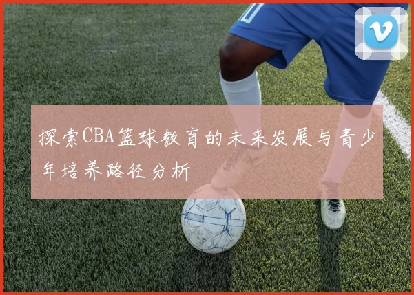 探索CBA篮球教育的未来发展与青少年培养路径分析
