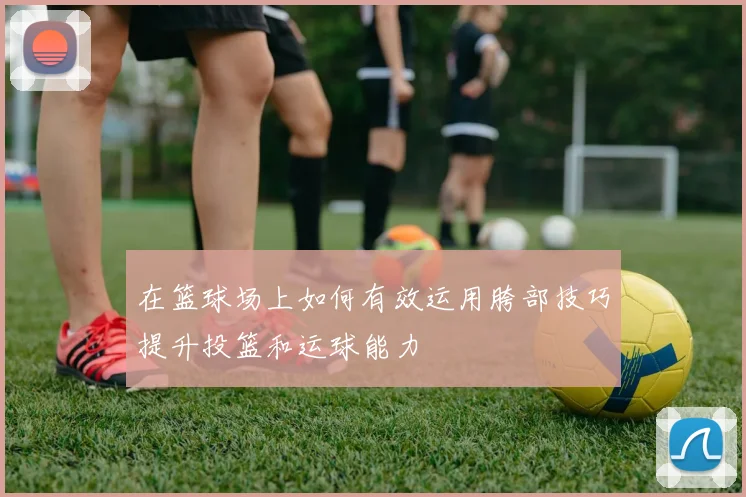 在篮球场上如何有效运用胯部技巧提升投篮和运球能力